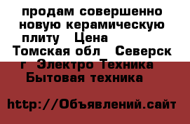 продам совершенно новую керамическую плиту › Цена ­ 13 000 - Томская обл., Северск г. Электро-Техника » Бытовая техника   